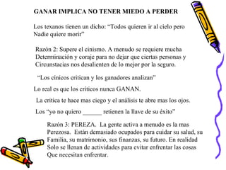 GANAR IMPLICA NO TENER MIEDO A PERDER Los texanos tienen un dicho: “Todos quieren ir al cielo pero  Nadie quiere morir” Razón 2: Supere el cinismo. A menudo se requiere mucha  Determinación y coraje para no dejar que ciertas personas y Circunstacias nos desalienten de lo mejor por la seguro. “ Los cínicos critican y los ganadores analizan” Lo real es que los críticos nunca GANAN. La critica te hace mas ciego y el análisis te abre mas los ojos. Los “yo no quiero ______ retienen la llave de su éxito” Razón 3: PEREZA.  La gente activa a menudo es la mas  Perezosa.  Están demasiado ocupados para cuidar su salud, su Familia, su matrimonio, sus finanzas, su futuro. En realidad Solo se llenan de actividades para evitar enfrentar las cosas Que necesitan enfrentar. 
