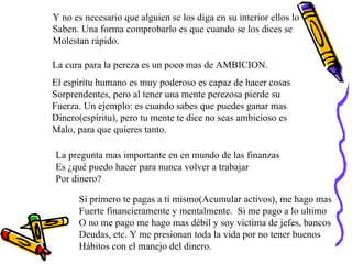 Y no es necesario que alguien se los diga en su interior ellos lo Saben. Una forma comprobarlo es que cuando se los dices se Molestan rápido. La cura para la pereza es un poco mas de AMBICION. El espíritu humano es muy poderoso es capaz de hacer cosas Sorprendentes, pero al tener una mente perezosa pierde su  Fuerza. Un ejemplo: es cuando sabes que puedes ganar mas  Dinero(espíritu), pero tu mente te dice no seas ambicioso es Malo, para que quieres tanto. La pregunta mas importante en en mundo de las finanzas Es ¿qué puedo hacer para nunca volver a trabajar Por dinero? Si primero te pagas a ti mismo(Acumular activos), me hago mas Fuerte financieramente y mentalmente.  Si me pago a lo ultimo O no me pago me hago mas débil y soy victima de jefes, bancos Deudas, etc. Y me presionan toda la vida por no tener buenos Hábitos con el manejo del dinero. 