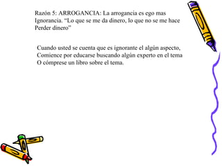 Razón 5: ARROGANCIA: La arrogancia es ego mas  Ignorancia. “Lo que se me da dinero, lo que no se me hace Perder dinero” Cuando usted se cuenta que es ignorante el algún aspecto,  Comience por educarse buscando algún experto en el tema O cómprese un libro sobre el tema. 