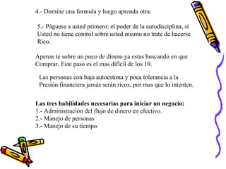 4.- Domine una formula y luego aprenda otra: 5.- Páguese a usted primero: el poder de la autodisciplina, si Usted no tiene control sobre usted mismo no trate de hacerse Rico. Apenas te sobre un poco de dinero ya estas buscando en que  Comprar. Este paso es el mas difícil de los 10. Las personas con baja autoestima y poca tolerancia a la  Presión financiera jamás serán ricos, por mas que lo intenten. Las tres habilidades necesarias para iniciar un negocio: 1.- Administración del flujo de dinero en efectivo. 2.- Manejo de personas 3.- Manejo de su tiempo. 