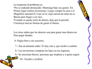 La respuesta al problema es: No se endeude demasiado. Mantenga bajo sus gastos. En  Primer lugar realiza inversiones. Luego compre la casa o el  Magnifico automóvil. Caer en la vieja carrera de ratas no es  Bueno para llegar a ser rico. Cuando se quede corto de dinero, deje que la presión  Construya nuevas formas de ganar el dinero. Los ricos saben que los ahorros son para ganar mas dinero no  Para pagar deudas. 6- Pague bien a sus asesores: 7.- Sea un donante indio: Te doy esto y que recibo a cambio. 8.- Las inversiones compran los lujos no tus ingresos. 9.- Se necesitan héroes: personas que inspiren y a quien seguir. 10.- Enseñe y recibirá:  