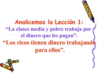 Analicemos la Lección 1: “ La clases media y pobre trabaja por  el dinero que les pagan”. “ Los ricos tienen dinero trabajando para ellos”. . . 