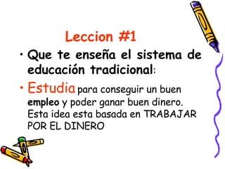 Leccion #1 Que te enseña el sistema de educación tradicional : Estudia  para conseguir un buen  empleo  y poder ganar buen dinero. Esta idea esta basada en TRABAJAR POR EL DINERO 