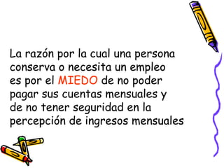 La razón por la cual una persona conserva o necesita un empleo es por el  MIEDO  de no poder pagar sus cuentas mensuales y de no tener seguridad en la percepción de ingresos mensuales 