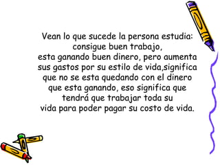 Vean lo que sucede la persona estudia: consigue buen trabajo, esta ganando buen dinero, pero aumenta sus gastos por su estilo de vida,significa que no se esta quedando con el dinero que esta ganando, eso significa que tendrá que trabajar toda su vida para poder pagar su costo de vida. 