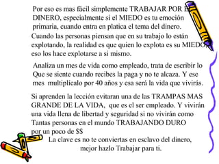 Por eso es mas fácil simplemente TRABAJAR POR EL  DINERO, especialmente si el MIEDO es tu emoción  primaria, cuando entra en platica el tema del dinero. Cuando las personas piensan que en su trabajo lo están  explotando, la realidad es que quien lo explota es su MIEDO, eso los hace explotarse a si mismo. La clave es no te conviertas en esclavo del dinero,  mejor hazlo Trabajar para ti. Analiza un mes de vida como empleado, trata de escribir lo  Que se siente cuando recibes la paga y no te alcaza. Y ese  mes  multiplícalo por 40 años y esa será la vida que vivirás. Si aprenden la lección evitaran una de las TRAMPAS MAS GRANDE DE LA VIDA,  que es el ser empleado. Y vivirán una vida llena de libertad y seguridad si no vivirán como  Tantas personas en el mundo TRABAJANDO DURO  por un poco de $$ 