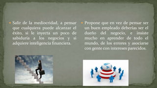  Salir de la mediocridad, a pensar
que cualquiera puede alcanzar el
éxito, si le inyecta un poco de
sabiduría a los negocios y si
adquiere inteligencia financiera.
 Propone que en vez de pensar ser
un buen empleado deberías ser el
dueño del negocio, e insiste
mucho en aprender de todo el
mundo, de los errores y asociarse
con gente con intereses parecidos.
 