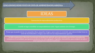 IDEAS
Generación de emprendimientos productivos.
Cuando se logra consolidar un emprendimiento como logras sostener con el tiempo.
Pensar que se puede iniciar con pequeñas ideas, pequeños riesgos y poco a poco ir creciendo, que toda actividad tiene un
nivel de incertidumbre y riesgo y aún más si es un emprendimiento agrícola.
Se debe implementar ideas que incrementen la producción agrícola, pero que también aprovechen la producción
existente en la actualidad, para generar productos con valor agregado, originales, innovadores, para competir no solo a
nivel nacional sino internacionalmente.
CONCLUSIONES DESDE PUNTO DE VISTA DE ADMINISTRACION AGRICOLA:
 