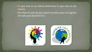  Lo que está en su cabeza determina lo que está en sus
manos.
 Derribar el mito de que usted necesita tener un ingreso
elevado para hacerse rico.
 