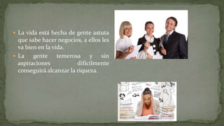  La vida está hecha de gente astuta
que sabe hacer negocios, a ellos les
va bien en la vida.
 La gente temerosa y sin
aspiraciones difícilmente
conseguirá alcanzar la riqueza.
 