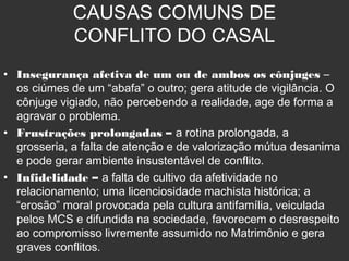 CAUSAS COMUNS DE
CONFLITO DO CASAL
• Insegurança afetiva de um ou de ambos os cônjuges –
os ciúmes de um “abafa” o outro; gera atitude de vigilância. O
cônjuge vigiado, não percebendo a realidade, age de forma a
agravar o problema.
• Frustrações prolongadas – a rotina prolongada, a
grosseria, a falta de atenção e de valorização mútua desanima
e pode gerar ambiente insustentável de conflito.
• Infidelidade – a falta de cultivo da afetividade no
relacionamento; uma licenciosidade machista histórica; a
“erosão” moral provocada pela cultura antifamília, veiculada
pelos MCS e difundida na sociedade, favorecem o desrespeito
ao compromisso livremente assumido no Matrimônio e gera
graves conflitos.
 