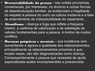 • Descartabilidade da pessoa - nas uniões provisórias,
consensuais, por interesses, no divórcio e outras formas
de desestruturação familiar, se evidenciam a fragilidade
do respeito à pessoa do outro na cultura moderna e a falta
de entendimento da indissolubilidade do casamento.
• Alcoolismo – doença e fuga que reflete a fraqueza
interior, a carência de valorização e de satisfação de
valores fundamentais para a pessoa, é motivo de muitos
conflitos.
• Doenças psíquicas e mentais – sua incidência vem
aumentando e agrava a qualidade dos relacionamentos,
principalmente os relacionamentos próximos e que,
muitas vezes, não são diagnosticadas como doença.
Consequentemente a pessoa que necessita de ajuda
especializada acaba incompreendida e pressionada.
 