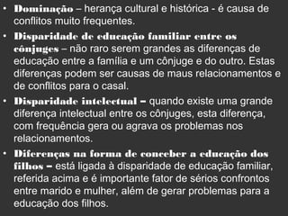 • Dominação – herança cultural e histórica - é causa de
conflitos muito frequentes.
• Disparidade de educação familiar entre os
cônjuges – não raro serem grandes as diferenças de
educação entre a família e um cônjuge e do outro. Estas
diferenças podem ser causas de maus relacionamentos e
de conflitos para o casal.
• Disparidade intelectual – quando existe uma grande
diferença intelectual entre os cônjuges, esta diferença,
com frequência gera ou agrava os problemas nos
relacionamentos.
• Diferenças na forma de conceber a educação dos
filhos – está ligada à disparidade de educação familiar,
referida acima e é importante fator de sérios confrontos
entre marido e mulher, além de gerar problemas para a
educação dos filhos.
 