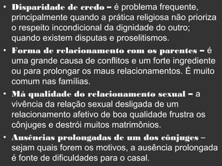 • Disparidade de credo – é problema frequente,
principalmente quando a prática religiosa não prioriza
o respeito incondicional da dignidade do outro;
quando existem disputas e proselitismos.
• Forma de relacionamento com os parentes – é
uma grande causa de conflitos e um forte ingrediente
ou para prolongar os maus relacionamentos. É muito
comum nas famílias.
• Má qualidade do relacionamento sexual – a
vivência da relação sexual desligada de um
relacionamento afetivo de boa qualidade frustra os
cônjuges e destrói muitos matrimônios.
• Ausências prolongadas de um dos cônjuges –
sejam quais forem os motivos, a ausência prolongada
é fonte de dificuldades para o casal.
 