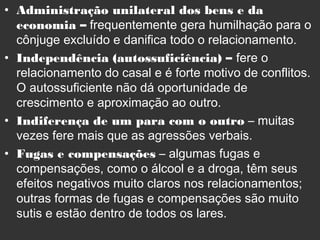 • Administração unilateral dos bens e da
economia – frequentemente gera humilhação para o
cônjuge excluído e danifica todo o relacionamento.
• Independência (autossuficiência) – fere o
relacionamento do casal e é forte motivo de conflitos.
O autossuficiente não dá oportunidade de
crescimento e aproximação ao outro.
• Indiferença de um para com o outro – muitas
vezes fere mais que as agressões verbais.
• Fugas e compensações – algumas fugas e
compensações, como o álcool e a droga, têm seus
efeitos negativos muito claros nos relacionamentos;
outras formas de fugas e compensações são muito
sutis e estão dentro de todos os lares.
 