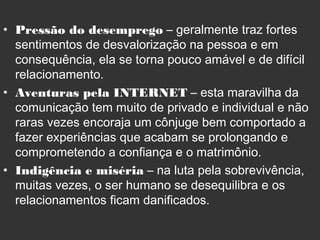 • Pressão do desemprego – geralmente traz fortes
sentimentos de desvalorização na pessoa e em
consequência, ela se torna pouco amável e de difícil
relacionamento.
• Aventuras pela INTERNET – esta maravilha da
comunicação tem muito de privado e individual e não
raras vezes encoraja um cônjuge bem comportado a
fazer experiências que acabam se prolongando e
comprometendo a confiança e o matrimônio.
• Indigência e miséria – na luta pela sobrevivência,
muitas vezes, o ser humano se desequilibra e os
relacionamentos ficam danificados.
 