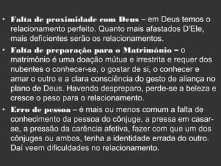 • Falta de proximidade com Deus – em Deus temos o
relacionamento perfeito. Quanto mais afastados D’Ele,
mais deficientes serão os relacionamentos.
• Falta de preparação para o Matrimônio – o
matrimônio é uma doação mútua e irrestrita e requer dos
nubentes o conhecer-se, o gostar de si, o conhecer e
amar o outro e a clara consciência do gesto de aliança no
plano de Deus. Havendo despreparo, perde-se a beleza e
cresce o peso para o relacionamento.
• Erro de pessoa – é mais ou menos comum a falta de
conhecimento da pessoa do cônjuge, a pressa em casar-
se, a pressão da carência afetiva, fazer com que um dos
cônjuges ou ambos, tenha a identidade errada do outro.
Daí veem dificuldades no relacionamento.
 