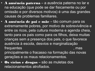 • A ausência paterna – a ausência paterna no lar e
na educação (que pode se dar fisicamente ou por
omissão e por diversos motivos) é uma das grandes
causas de problemas familiares.
• A ausência de pai e mãe – tão comum para os
extremamente pobres, por motivo de sobrevivência e
entre os ricos, pela cultura moderna e agenda cheia,
tanto para os pais como para os filhos, deixa muitas
crianças sem a presença dos pais, o que favorece
ausência à escola, desvios e marginalização
frequentes , mas
principalmente o fracasso na formação das novas
gerações e os maus relacionamentos.
• Os vícios e drogas – são as muletas dos
relacionamentos atrofiados.
 