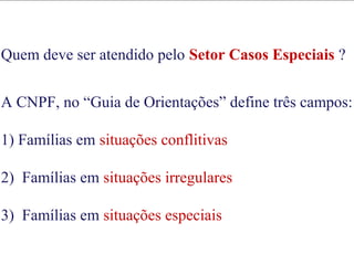 Quem deve ser atendido pelo Setor Casos Especiais ?
A CNPF, no “Guia de Orientações” define três campos:
1) Famílias em situações conflitivas
2) Famílias em situações irregulares
3) Famílias em situações especiais
Quem deve ser atendido pelo Setor Casos Especiais ?
A CNPF, no “Guia de Orientações” define três campos:
1) Famílias em situações conflitivas
2) Famílias em situações irregulares
3) Famílias em situações especiais
 