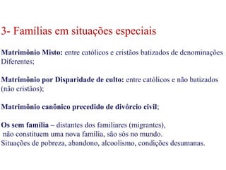 3- Famílias em situações especiais
Matrimônio Misto: entre católicos e cristãos batizados de denominações
Diferentes;
Matrimônio por Disparidade de culto: entre católicos e não batizados
(não cristãos);
Matrimônio canônico precedido de divórcio civil;
Os sem família – distantes dos familiares (migrantes),
não constituem uma nova família, são sós no mundo.
Situações de pobreza, abandono, alcoolismo, condições desumanas.
3- Famílias em situações especiais
Matrimônio Misto: entre católicos e cristãos batizados de denominações
Diferentes;
Matrimônio por Disparidade de culto: entre católicos e não batizados
(não cristãos);
Matrimônio canônico precedido de divórcio civil;
Os sem família – distantes dos familiares (migrantes),
não constituem uma nova família, são sós no mundo.
Situações de pobreza, abandono, alcoolismo, condições desumanas.
 