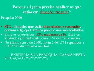 Porque a Igreja precisa acolher os que
estão em situação irregular?
Pesquisa 2000
• 82%, daqueles que estão divorciados e recasados,
deixam a Igreja Católica porque não são acolhidos.
• Entre os divorciados, 52% mudaram de fé. Entre os
separados judicialmente, com 35% ocorreu o mesmo.
• No último senso de 2000, havia 2.661.741 separados e
2.319.575 divorciados no Brasil.
EXISTE NA SUA PAROQUIA CASAIS NESTA
SITUAÇÃO ???????????????
 