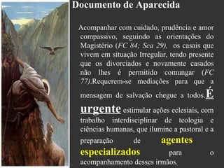 Documento de Aparecida
Acompanhar com cuidado, prudência e amor
compassivo, seguindo as orientações do
Magistério (FC 84; Sca 29), os casais que
vivem em situação Irregular, tendo presente
que os divorciados e novamente casados
não lhes é permitido comungar (FC
77).Requerem-se mediações para que a
mensagem de salvação chegue a todos.É
urgente estimular ações eclesiais, com
trabalho interdisciplinar de teologia e
ciências humanas, que ilumine a pastoral e a
preparação de agentes
especializados para o
acompanhamento desses irmãos.
 
