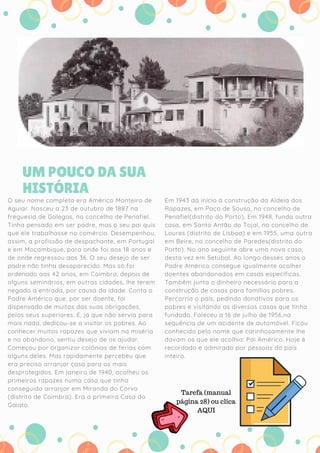 ANDRÉ, 5 ANOS
O seu nome completo era Américo Monteiro de
Aguiar. Nasceu a 23 de outubro de 1887 na
freguesia de Galegos, no concelho de Penafiel.
Tinha pensado em ser padre, mas o seu pai quis
que ele trabalhasse no comércio. Desempenhou,
assim, a profissão de despachante, em Portugal
e em Moçambique, para onde foi aos 18 anos e
de onde regressou aos 36. O seu desejo de ser
padre não tinha desaparecido. Mas só foi
ordenado aos 42 anos, em Coimbra, depois de
alguns seminários, em outras cidades, lhe terem
negado a entrada, por causa da idade. Conta o
Padre Américo que, por ser doente, foi
dispensado de muitas das suas obrigações,
pelos seus superiores. E, já que não servia para
mais nada, dedicou-se a visitar os pobres. Ao
conhecer muitos rapazes que viviam na miséria
e no abandono, sentiu desejo de os ajudar.
Começou por organizar colónias de férias com
alguns deles. Mas rapidamente percebeu que
era preciso arranjar casa para os mais
desprotegidos. Em janeiro de 1940, acolheu os
primeiros rapazes numa casa que tinha
conseguido arranjar em Miranda do Corvo
(distrito de Coimbra). Era a primeira Casa do
Gaiato.
Em 1943 dá início à construção da Aldeia dos
Rapazes, em Paço de Sousa, no concelho de
Penafiel(distrito do Porto). Em 1948, funda outra
casa, em Santo Antão do Tojal, no concelho de
Loures (distrito de Lisboa) e em 1955, uma outra
em Beire, no concelho de Paredes(distrito do
Porto). No ano seguinte abre uma nova casa,
desta vez em Setúbal. Ao longo desses anos o
Padre Américo consegue igualmente acolher
doentes abandonados em casas específicas.
Também junta o dinheiro necessário para a
construção de casas para famílias pobres.
Percorria o país, pedindo donativos para os
pobres e visitando as diversas casas que tinha
fundado. Faleceu a 16 de julho de 1956,na
sequência de um acidente de automóvel. Ficou
conhecido pelo nome que carinhosamente lhe
davam os que ele acolhia: Pai Américo. Hoje é
recordado e admirado por pessoas do país
inteiro.
UM POUCO DA SUA
HISTÓRIA
Tarefa (manual
página 28) ou clica
AQUI
 