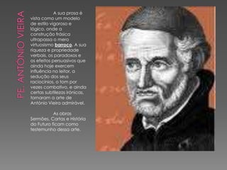 A sua prosa é
vista como um modelo
de estilo vigoroso e
lógico, onde a
construção frásica
ultrapassa o mero
virtuosismo barroco. A sua
riqueza e propriedade
verbais, os paradoxos e
os efeitos persuasivos que
ainda hoje exercem
influência no leitor, a
sedução dos seus
raciocínios, o tom por
vezes combativo, e ainda
certas subtilezas irónicas,
tornaram a arte de
António Vieira admirável.
As obras
Sermões, Cartas e História
do Futuro ficam como
testemunho dessa arte.
 
