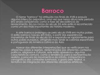 O nome "barroco” foi atribuído nos finais do XVIII e possuía
alguma intenção pejorativa, uma vez que nessa altura este período
era ainda considerado como a fase de decadência do
renascimento. Só nos inícios do século XX este estilo é reconhecido
como um dos mais importantes da história moderna.
A arte barroca prolongou-se pelo século XVIII em muitos países.
O estilo barroco nasceu em Itália, a partir das experiências
maneiristas de finais do século XVI e expandiu-se rapidamente para
outros países europeus, atingindo mais tarde as colónias espanholas
e portuguesas da América Latina e da Ásia.
Apesar das diferentes interpretações que se verificaram nos
diferentes países e regiões, determinadas por diferentes contextos
políticos, religiosos e culturais, este estilo apresentou algumas
características comuns, como a tendência para a representação
realista, a procura do movimento e do infinito, a importância
cenográfica dos contrastes luminosos, o gosto pelo teatral, a
tentativa de integração das diferentes disciplinas artísticas.
 