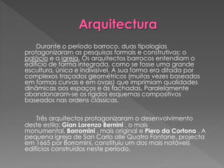 Durante o período barroco, duas tipologias
protagonizaram as pesquisas formais e construtivas: o
palácio e a igreja. Os arquitectos barrocos entendiam o
edifício de forma integrada, como se fosse uma grande
escultura, única e indivisível. A sua forma era ditada por
complexos traçados geométricos (muitas vezes baseados
em formas curvas e em ovais) que imprimiam qualidades
dinâmicas aos espaços e às fachadas. Paralelamente
abandonaram-se os rígidos esquemas compositivos
baseados nas ordens clássicas.
Três arquitectos protagonizaram o desenvolvimento
deste estilo: Gian Lorenzo Bernini , o mais
monumental, Borromini , mais original e Piero da Cortona . A
pequena igreja de San Carlo alle Quatro Fontane, projecta
em 1665 por Borromini, constituiu um dos mais notáveis
edifícios construídos neste período.
 