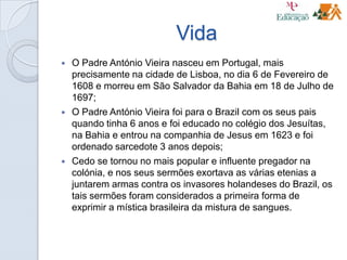 Vida
 O Padre António Vieira nasceu em Portugal, mais
precisamente na cidade de Lisboa, no dia 6 de Fevereiro de
1608 e morreu em São Salvador da Bahia em 18 de Julho de
1697;
 O Padre António Vieira foi para o Brazil com os seus pais
quando tinha 6 anos e foi educado no colégio dos Jesuítas,
na Bahia e entrou na companhia de Jesus em 1623 e foi
ordenado sarcedote 3 anos depois;
 Cedo se tornou no mais popular e influente pregador na
colónia, e nos seus sermões exortava as várias etenias a
juntarem armas contra os invasores holandeses do Brazil, os
tais sermões foram considerados a primeira forma de
exprimir a mística brasileira da mistura de sangues.
 