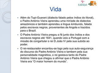 Vida
 Além do Tupi-Guarani (dialecto falado pelos índios do litoral),
o Padre António Vieira aprendeu uma miríade de dialectos
amazónicos e também aprendeu a lingua kimbundu, falada
pelos escravos negros, provenientes de Angola e trazidos
para o Brazil.
 O Padre António Vieira pregou a fé junto dos índios e dos
escravos negros até 1641, quando veio a Portugal com a
missão de congartular o rei D.João IV pela sua subida ao
poder.
 O rei-restaurador encantou-se logo pela sua auto-segurança
do discurso do Padre António Vieira e tambem pela sua
personalidade magnética, o rei gostava tanto do Padre
António Vieira que chegou a afirmar que o Padre António
Vieira era “O maior homem do mundo”.
 