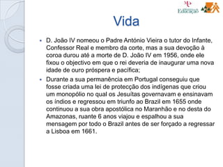Vida
 D. João IV nomeou o Padre António Vieira o tutor do Infante,
Confessor Real e membro da corte, mas a sua devoção à
coroa durou até a morte de D. João IV em 1956, onde ele
fixou o objectivo em que o rei deveria de inaugurar uma nova
idade de ouro próspera e pacífica;
 Durante a sua permanência em Portugal conseguiu que
fosse criada uma lei de protecção dos indígenas que criou
um monopólio no qual os Jesuítas governavam e ensinavam
os índios e regressou em triunfo ao Brazil em 1655 onde
continuou a sua obra apostólica no Maranhão e no desta do
Amazonas, ruante 6 anos viajou e espalhou a sua
mensagem por todo o Brazil antes de ser forçado a regressar
a Lisboa em 1661.
 