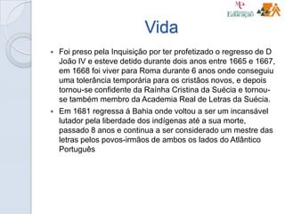 Vida
 Foi preso pela Inquisição por ter profetizado o regresso de D
João IV e esteve detido durante dois anos entre 1665 e 1667,
em 1668 foi viver para Roma durante 6 anos onde conseguiu
uma tolerância temporária para os cristãos novos, e depois
tornou-se confidente da Raínha Cristina da Suécia e tornou-
se também membro da Academia Real de Letras da Suécia.
 Em 1681 regressa á Bahia onde voltou a ser um incansável
lutador pela liberdade dos indígenas até a sua morte,
passado 8 anos e continua a ser considerado um mestre das
letras pelos povos-irmãos de ambos os lados do Atlântico
Português
 