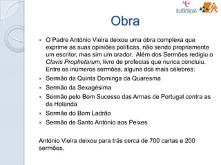 Obra
 O Padre António Vieira deixou uma obra complexa que
exprime as suas opiniões políticas, não sendo propriamente
um escritor, mas sim um orador. Além dos Sermões redigiu o
Clavis Prophetarum, livro de profecias que nunca concluiu.
Entre os inúmeros sermões, alguns dos mais célebres:
 Sermão da Quinta Dominga da Quaresma
 Sermão da Sexagésima
 Sermão pelo Bom Sucesso das Armas de Portugal contra as
de Holanda
 Sermão do Bom Ladrão
 Sermão de Santo António aos Peixes
António Vieira deixou para trás cerca de 700 cartas e 200
sermões.
 