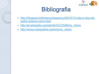 Bibliografia
 http://blogesss-biblioteca.blogspot.pt/2010/11/vida-e-obra-do-
padre-antonio-vieira.html
 http://pt.wikipedia.org/wiki/Ant%C3%B3nio_Vieira
 http://www.e-biografias.net/antonio_vieira/
 