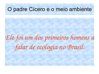 O padre Cícero e o meio ambiente Ele foi um dos primeiros homens a falar de ecologia no Brasil. 