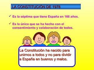 LA CONSTITUCIÓN DE 1978LA CONSTITUCIÓN DE 1978
 Es la séptima que tiene España en 166 años.
 Es la única que se ha hecho con el
consentimiento y colaboración de todos.
La Constitución ha nacido paraLa Constitución ha nacido para
unirnos a todos y no para dividirunirnos a todos y no para dividir
a España en buenos y malos.a España en buenos y malos.
 