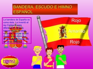 La bandera de España es
como ésta. La inventó el
rey Carlos III para
diferenciar nuestros
barcos de los de otras
naciones, aunque acabó
siendo la bandera que
diferenciara a España de
las otras naciones.
BANDERA, ESCUDO E HIMNOBANDERA, ESCUDO E HIMNO
ESPAÑOLESPAÑOL
BANDERA, ESCUDO E HIMNOBANDERA, ESCUDO E HIMNO
ESPAÑOLESPAÑOL
RojoRojo
AmarilloAmarillo
RojoRojo
 