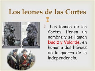 
 Los leones de las
Cortes tienen un
nombre y se llaman
Daoiz y Velarde, en
honor a dos héroes
de la guerra de la
independencia.
Los leones de las Cortes
 