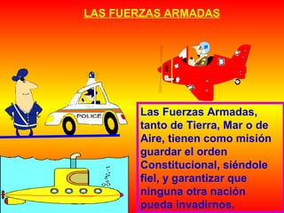LAS FUERZAS ARMADAS
Las Fuerzas Armadas,
tanto de Tierra, Mar o de
Aire, tienen como misión
guardar el orden
Constitucional, siéndole
fiel, y garantizar que
ninguna otra nación
pueda invadirnos.
 
