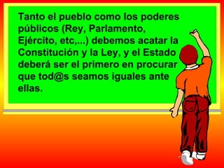 Tanto el pueblo como los poderes
públicos (Rey, Parlamento,
Ejército, etc,...) debemos acatar la
Constitución y la Ley, y el Estado
deberá ser el primero en procurar
que tod@s seamos iguales ante
ellas.
 