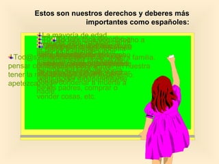 Estos son nuestros derechos y deberes más
importantes como españoles:
Cualquiera que nazca
como español, tiene derecho
a serlo durante toda su vida.
Derecho a la Nacionalidad.
La mayoría de edad
empieza a los 18 años. A
partir de esa edad se
alcanzan todos los derechos
de l@s ciudadan@s como
votar, poder independizarse
de los padres, comprar o
vender cosas, etc.
L@s extranjer@s que vivan
entre nosotr@s tienen
nuestros mismos derechos.
Tod@s tenemos derecho a
la vida y a la integridad moral
y física. Es decir, que está
prohibida la tortura y los
malos tratos y que no se
puede condenar a muerte a
nadie.
Tod@s somos iguales ante
la ley y no se nos puede
discriminar por razones de
nacimiento, raza, sexo,
religión, opinión ni nada de
nada.
Tod@s tenemos derecho a
vivir donde queramos y a
viajar por España libremente,
lo mismo que a salir y entrar
del país.
Tod@s tenemos derecho a
que se respete nuestra
intimidad y la de nuestra familia.
Nadie puede entrar en nuestra
casa sin nuestro permiso.
Nadie puede abrir nuestras
cartas ni escuchar nuestras
conversaciones por teléfono.
Tod@s tenemos derecho a
pensar como queramos y a
tener la religión que nos
apetezca.
 