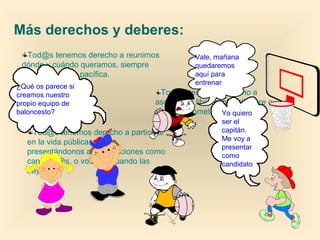 Tod@s tenemos derecho a reunirnos
dónde y cuándo queramos, siempre
que la cosa sea pacífica.
Más derechos y deberes:
Tod@s tenemos derecho a participar
en la vida pública, ya sea
presentándonos a las elecciones como
candidat@s, o votando cuando las
haya.
Tod@s tenemos derecho a
asociarnos libremente, siempre que no
sea para cometer delitos.
¿Qué os parece si
creamos nuestro
propio equipo de
baloncesto?
Vale, mañana
quedaremos
aquí para
entrenar
Yo quiero
ser el
capitán.
Me voy a
presentar
como
candidato
 