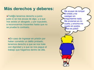 Tod@s tenemos derecho a juicio
justo si se nos acusa de algo, y a que
nos asista un abogado, y por supuesto,
a reconocernos inocentes hasta que no
se pruebe lo contrario.
Más derechos y deberes:
En caso de ingresar en prisión por
haber cometido un delito probado,
tenemos derecho a que se nos trate
con dignidad y a que se nos pague el
trabajo que hagamos dentro de ella.
Me acusan de romper
el cristal y me
castigan sin
preguntarme nada.
Me encierran en mi
cuarto, y encima me
quedo sin postre.
¡¡Nos es justo!!
 