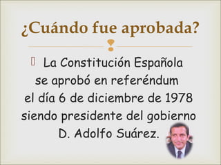 
 La Constitución Española
se aprobó en referéndum
el día 6 de diciembre de 1978
siendo presidente del gobierno
D. Adolfo Suárez.
¿Cuándo fue aprobada?
 