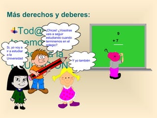 Tod@s
tenemos
derecho a la
EDUCACIÓN.
Más derechos y deberes:
9
+ 7
¡Chicas! ¿Vosotras
vais a seguir
estudiando cuando
terminemos en el
colegio?
Y yo también
Si, yo voy a
ir a estudiar
a la
Universidad
 