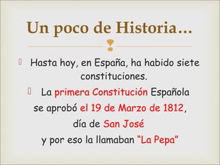 
 Hasta hoy, en España, ha habido siete
constituciones.
 La primera Constitución Española
se aprobó el 19 de Marzo de 1812,
día de San José
y por eso la llamaban “La Pepa”
Un poco de Historia…
 