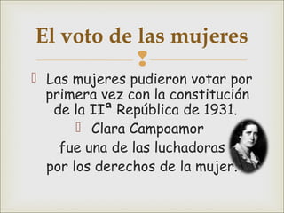 
 Las mujeres pudieron votar por
primera vez con la constitución
de la IIª República de 1931.
 Clara Campoamor
fue una de las luchadoras
por los derechos de la mujer.
El voto de las mujeres
 