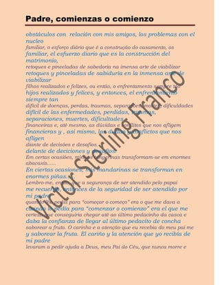 Padre, comienzas o comienzo
obstáculos con relación con mis amigos, los problemas con el
nucleo
familiar, o esforço diário que é a construção do casamento, os
familiar, el esfuerzo diario que es la construcción del
matrimonio,
retoques e pinceladas de sabedoria na imensa arte de viabilizar
retoques y pinceladas de sabiduría en la inmensa arte de
viabilizar
filhos realizados e felizes, ou então, o enfrentamento sempre tão
hijos realizados y felices, y entonces, el enfrentamiento
siempre tan
difícil de doenças, perdas, traumas, separações, mortes, dificuldades
difícil de las enfermedades, perdidas, traumas,
separaciones, muertes, dificultades
financeiras e, até mesmo, as dúvidas e conflitos que nos afligem
financieras y , asi mismo, las dudas y conflictos que nos
afligen
diante de decisões e desafios.
delante de deciciones y desafíos.
Em certas ocasiões, minhas tangerinas transformam-se em enormes
abacaxis......
En ciertas ocasiones, mis mandarinas se transforman en
enormes piñas…..
Lembro-me, então, que a segurança de ser atendido pelo papai
me recuerdo, entonces de la seguridad de ser atendido por
mi padre
quando lhe pedia para “começar o começo” era o que me dava a
cuando le pedía para “comenzar o comienzo” era el que me
certeza que conseguiria chegar até ao último pedacinho da casca e
daba la confianza de llegar al último pedacito de concha
saborear a fruta. O carinho e a atenção que eu recebia do meu pai me
y saborear la fruta. El cariño y la atención que yo recibía de
mi padre
levaram a pedir ajuda a Deus, meu Pai do Céu, que nunca morre e
 